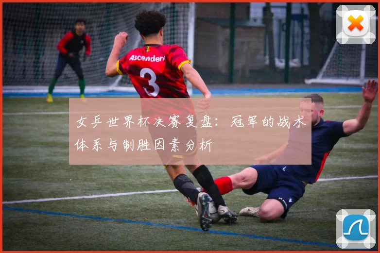 女乒世界杯决赛复盘：冠军的战术体系与制胜因素分析