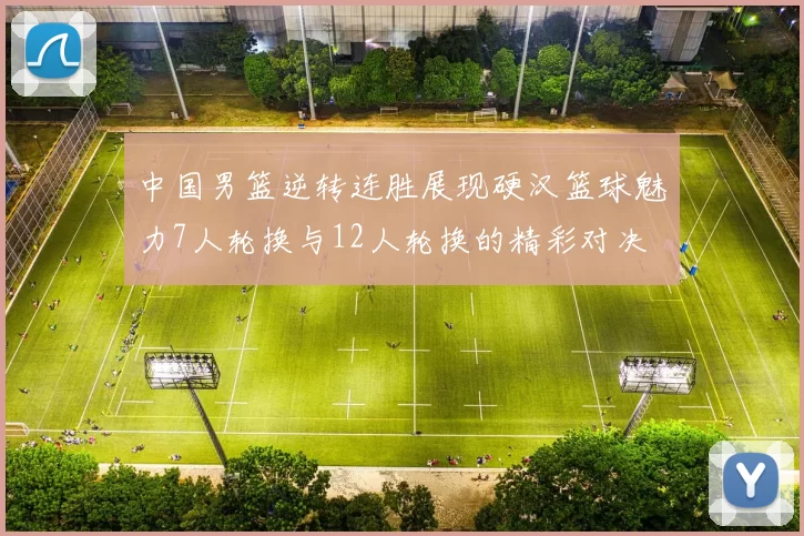 中国男篮逆转连胜展现硬汉篮球魅力7人轮换与12人轮换的精彩对决