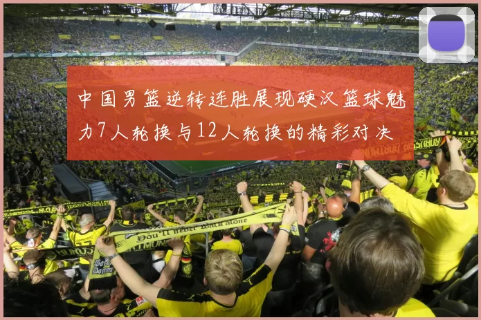 中国男篮逆转连胜展现硬汉篮球魅力7人轮换与12人轮换的精彩对决