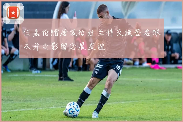 任嘉伦赠唐装给杜兰特交换签名球衣并合影留念展友谊