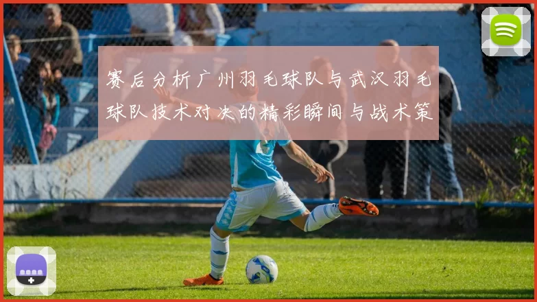 赛后分析广州羽毛球队与武汉羽毛球队技术对决的精彩瞬间与战术策略