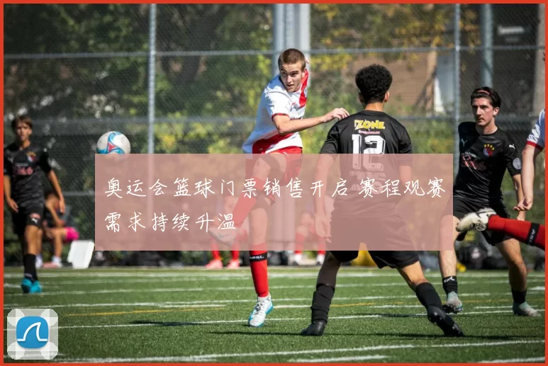 奥运会篮球门票销售开启 赛程观赛需求持续升温