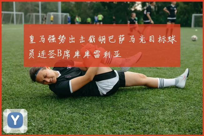 皇马强势出击截胡巴萨马竞目标球员连签B席库库雷利亚