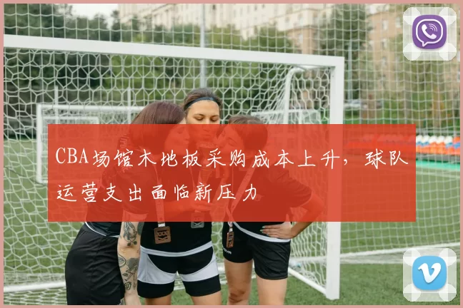 CBA场馆木地板采购成本上升，球队运营支出面临新压力