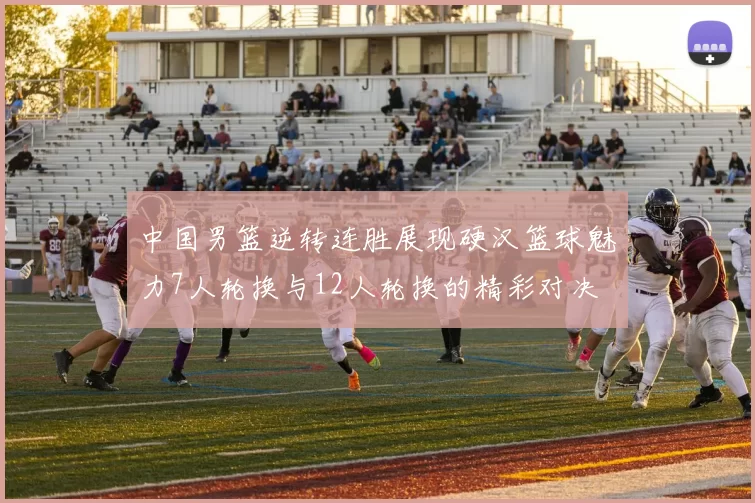 中国男篮逆转连胜展现硬汉篮球魅力7人轮换与12人轮换的精彩对决