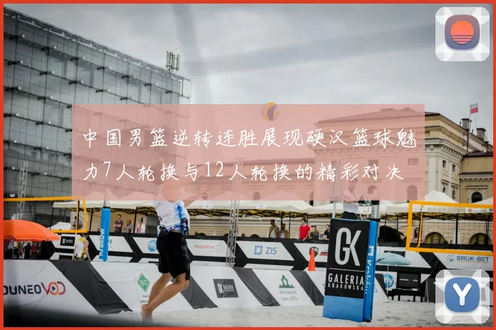 中国男篮逆转连胜展现硬汉篮球魅力7人轮换与12人轮换的精彩对决