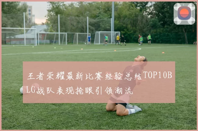 王者荣耀最新比赛经验总结TOP10BLG战队表现抢眼引领潮流