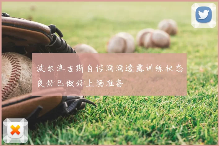 波尔津吉斯自信满满透露训练状态良好已做好上场准备