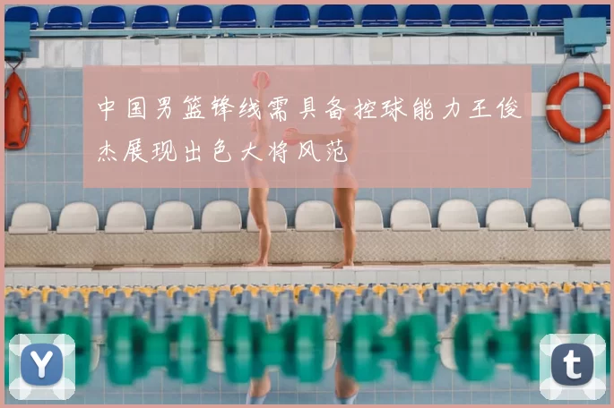 中国男篮锋线需具备控球能力王俊杰展现出色大将风范
