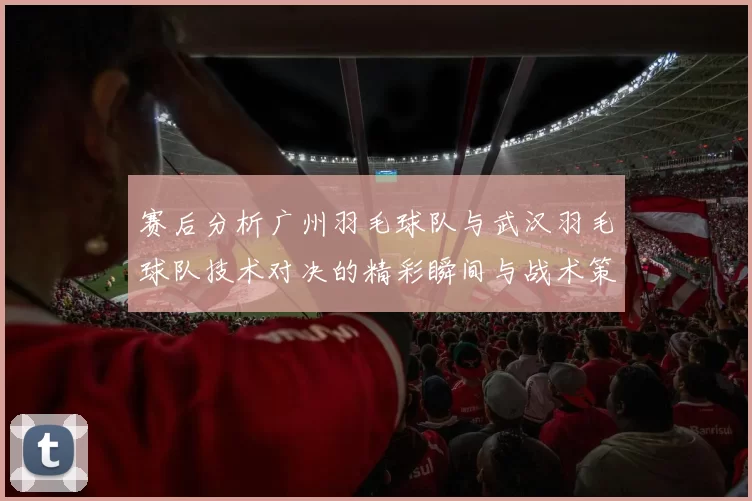 赛后分析广州羽毛球队与武汉羽毛球队技术对决的精彩瞬间与战术策略