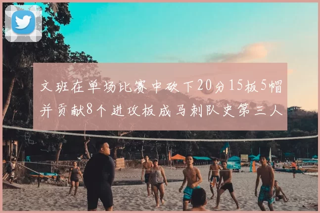 文班在单场比赛中砍下20分15板5帽并贡献8个进攻板成马刺队史第三人追平邓肯伟业