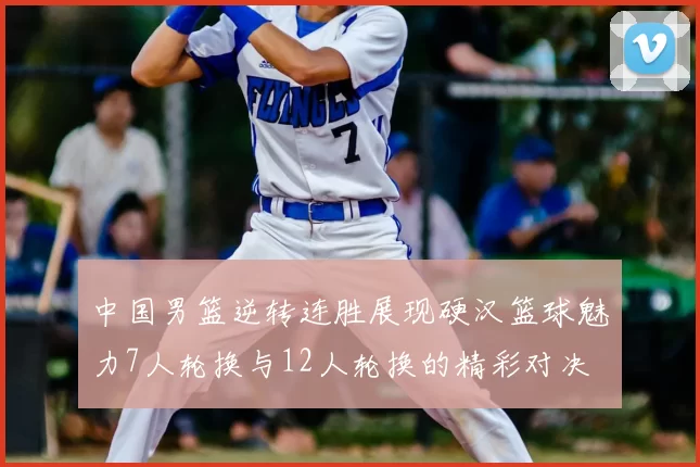 中国男篮逆转连胜展现硬汉篮球魅力7人轮换与12人轮换的精彩对决
