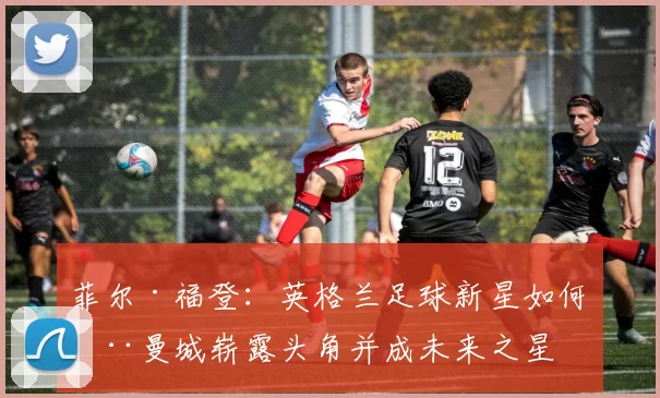 菲尔·福登：英格兰足球新星如何在曼城崭露头角并成未来之星