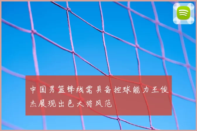 中国男篮锋线需具备控球能力王俊杰展现出色大将风范