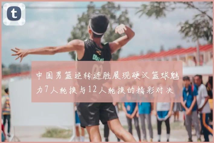 中国男篮逆转连胜展现硬汉篮球魅力7人轮换与12人轮换的精彩对决