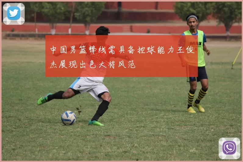 中国男篮锋线需具备控球能力王俊杰展现出色大将风范