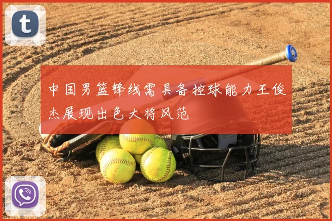 中国男篮锋线需具备控球能力王俊杰展现出色大将风范