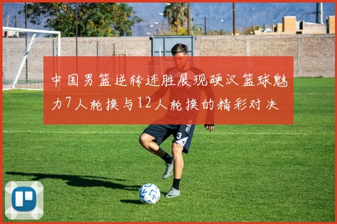 中国男篮逆转连胜展现硬汉篮球魅力7人轮换与12人轮换的精彩对决