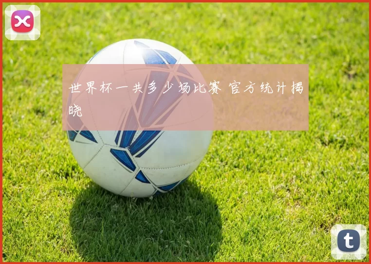 世界杯一共多少场比赛 官方统计揭晓