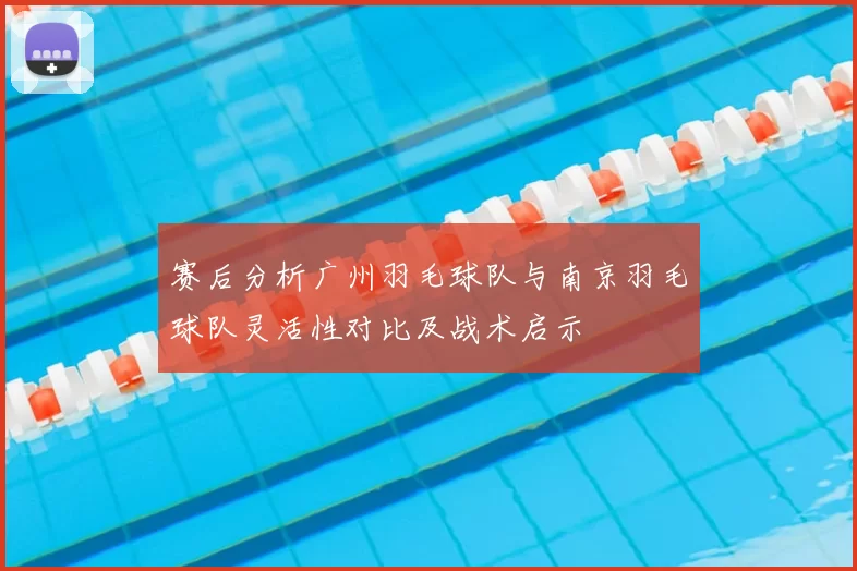 赛后分析广州羽毛球队与南京羽毛球队灵活性对比及战术启示