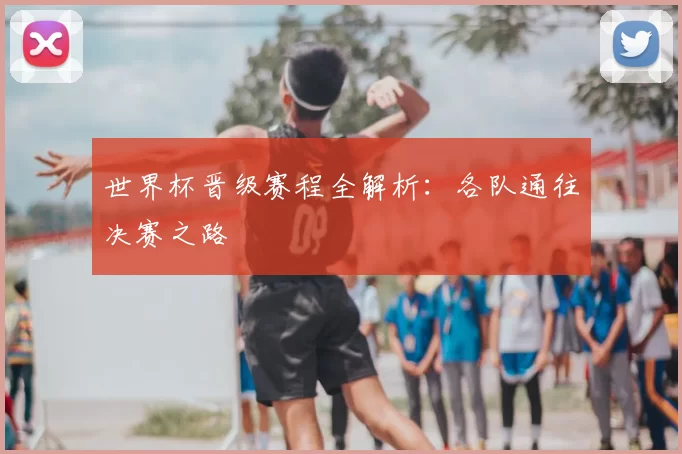 世界杯晋级赛程全解析：各队通往决赛之路