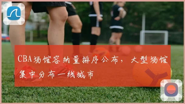 CBA场馆容纳量排序公布，大型场馆集中分布一线城市