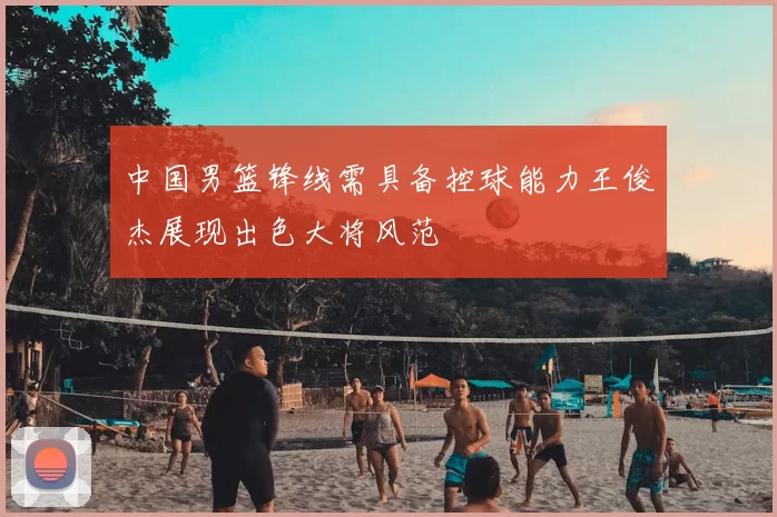中国男篮锋线需具备控球能力王俊杰展现出色大将风范