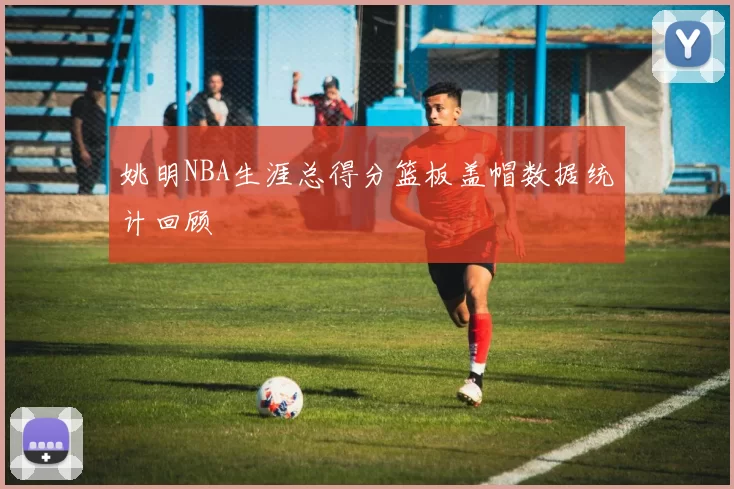 姚明NBA生涯总得分篮板盖帽数据统计回顾