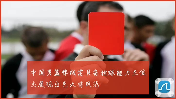 中国男篮锋线需具备控球能力王俊杰展现出色大将风范