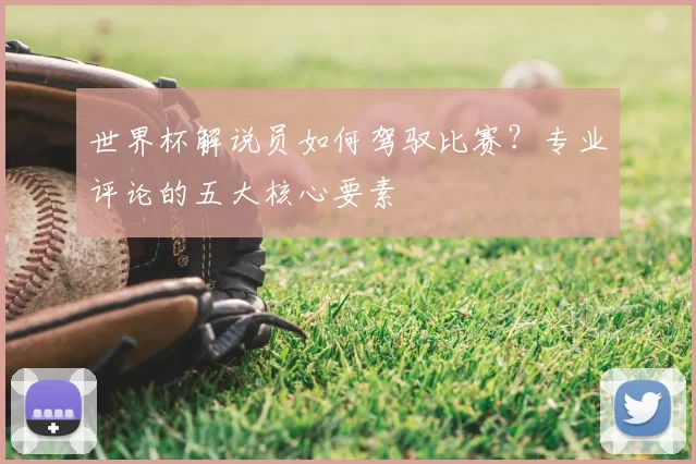 世界杯解说员如何驾驭比赛？专业评论的五大核心要素