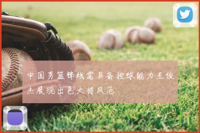 中国男篮锋线需具备控球能力王俊杰展现出色大将风范