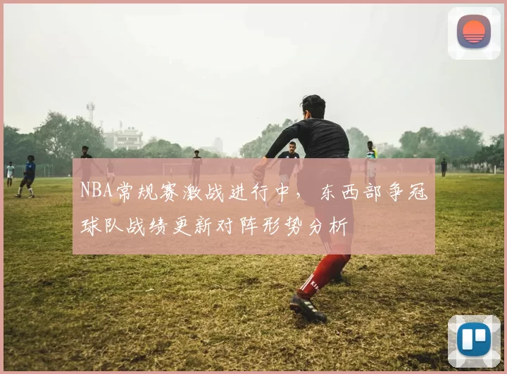 NBA常规赛激战进行中，东西部争冠球队战绩更新对阵形势分析