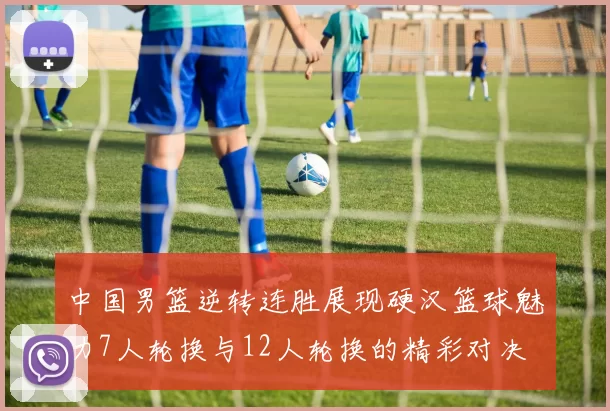中国男篮逆转连胜展现硬汉篮球魅力7人轮换与12人轮换的精彩对决