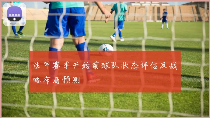 法甲赛季开始前球队状态评估及战略布局预测