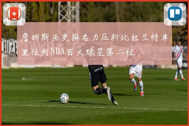 詹姆斯历史排名力压科比杜兰特库里位列NBA百大球星第二位