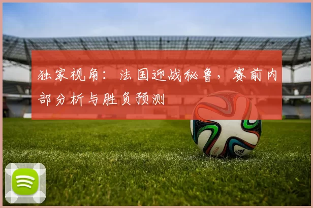 独家视角:法国迎战秘鲁,赛前内部分析与胜负预测