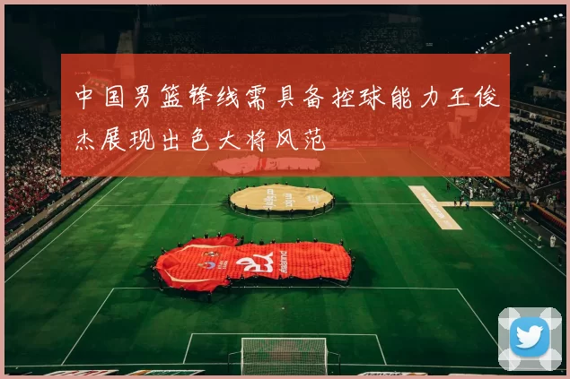 中国男篮锋线需具备控球能力王俊杰展现出色大将风范