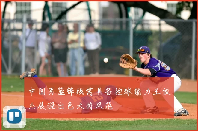 中国男篮锋线需具备控球能力王俊杰展现出色大将风范