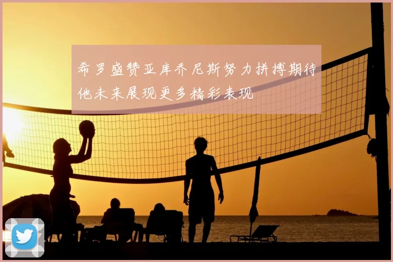 希罗盛赞亚库乔尼斯努力拼搏期待他未来展现更多精彩表现