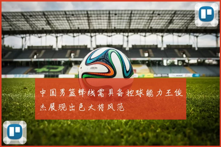 中国男篮锋线需具备控球能力王俊杰展现出色大将风范