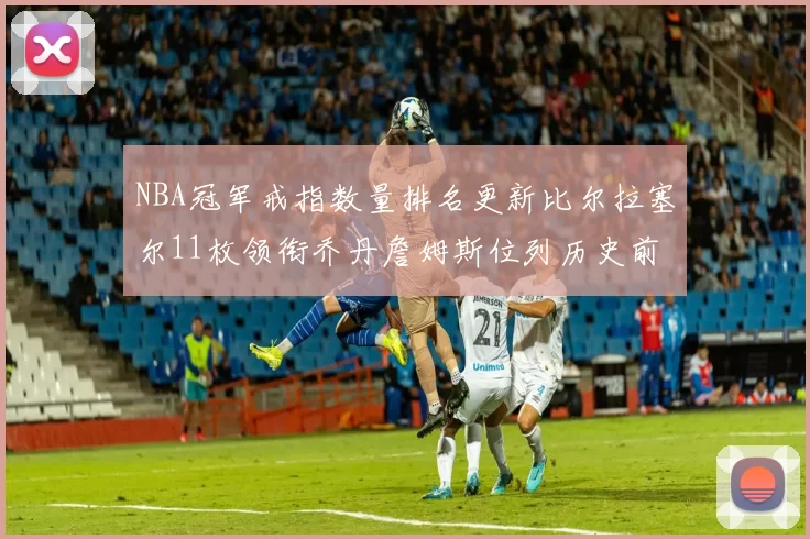 NBA冠军戒指数量排名更新比尔拉塞尔11枚领衔乔丹詹姆斯位列历史前列