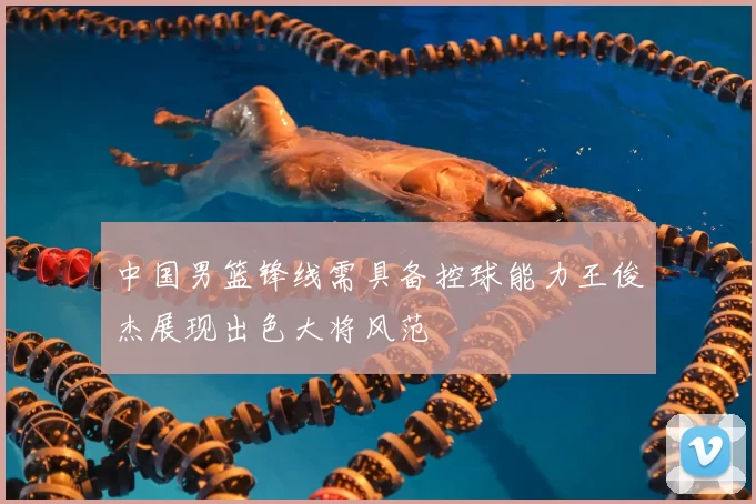 中国男篮锋线需具备控球能力王俊杰展现出色大将风范