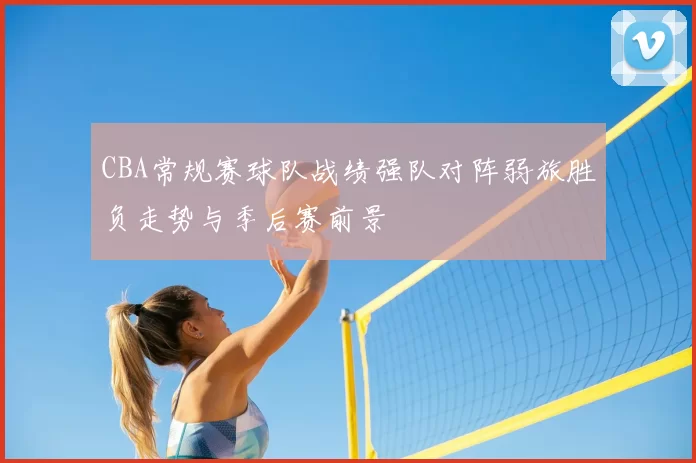 CBA常规赛球队战绩强队对阵弱旅胜负走势与季后赛前景