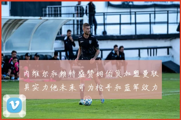 内维尔和赖特盛赞姆伯莫加盟曼联具实力他未来可为枪手和蓝军效力