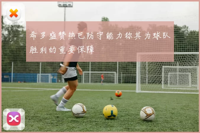 希罗盛赞热巴防守能力称其为球队胜利的重要保障