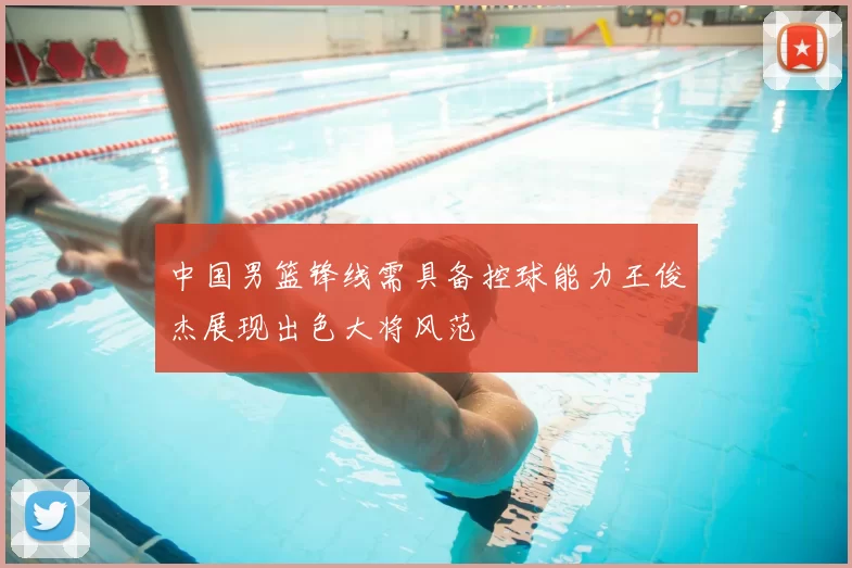 中国男篮锋线需具备控球能力王俊杰展现出色大将风范