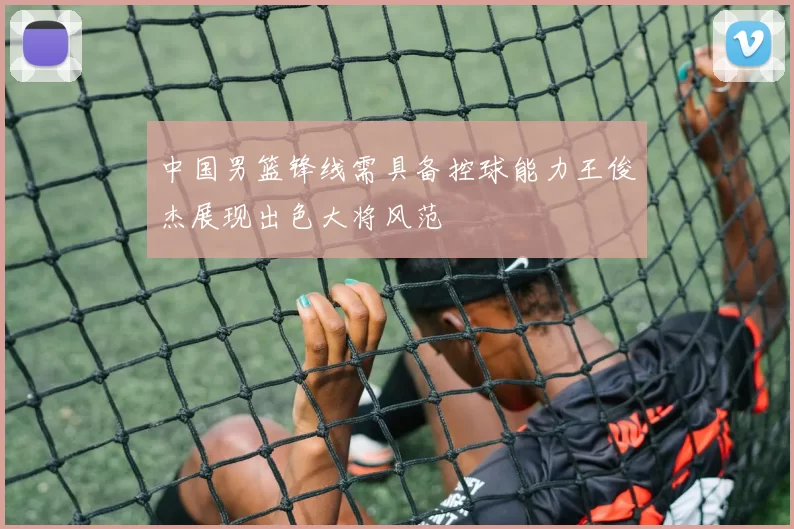 中国男篮锋线需具备控球能力王俊杰展现出色大将风范