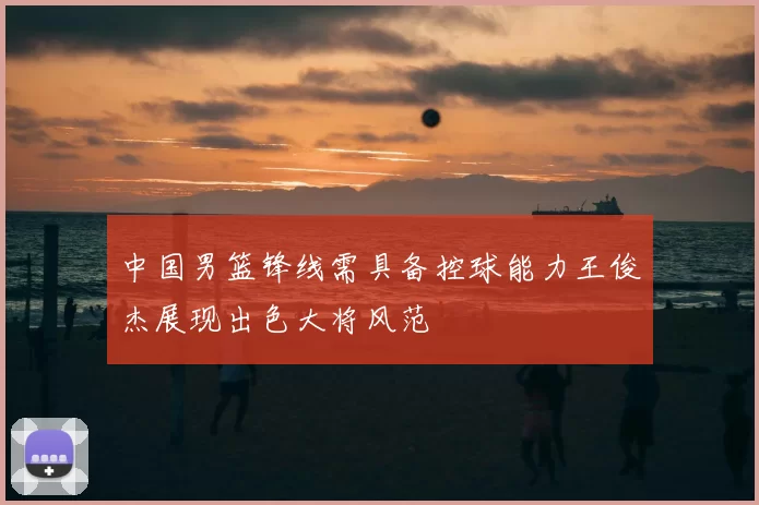 中国男篮锋线需具备控球能力王俊杰展现出色大将风范