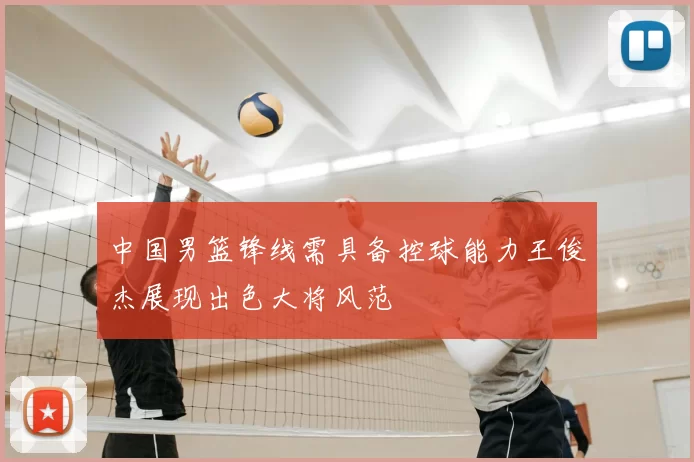 中国男篮锋线需具备控球能力王俊杰展现出色大将风范