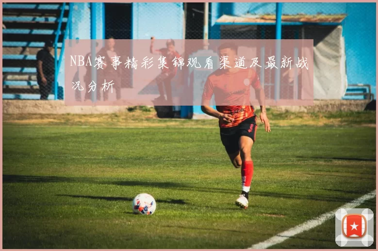 NBA赛事精彩集锦观看渠道及最新战况分析